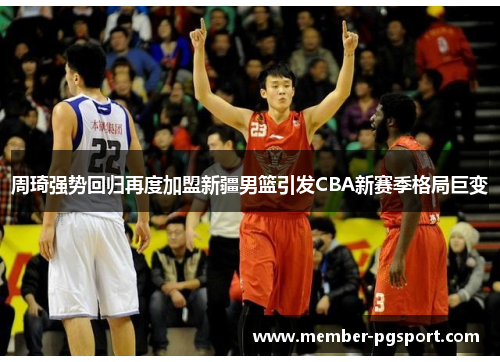 周琦强势回归再度加盟新疆男篮引发CBA新赛季格局巨变